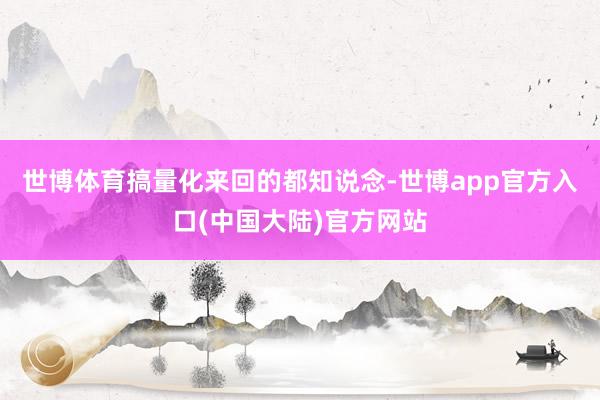 世博体育搞量化来回的都知说念-世博app官方入口(中国大陆)官方网站