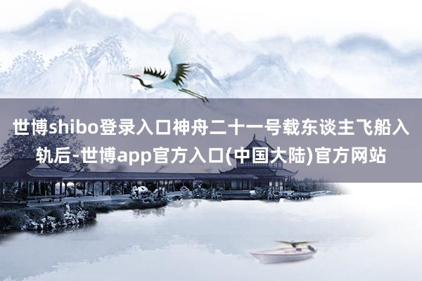 世博shibo登录入口神舟二十一号载东谈主飞船入轨后-世博app官方入口(中国大陆)官方网站