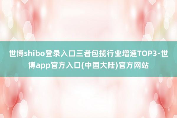 世博shibo登录入口三者包揽行业增速TOP3-世博app官方入口(中国大陆)官方网站