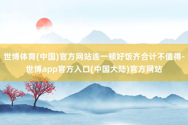 世博体育(中国)官方网站连一顿好饭齐合计不值得-世博app官方入口(中国大陆)官方网站
