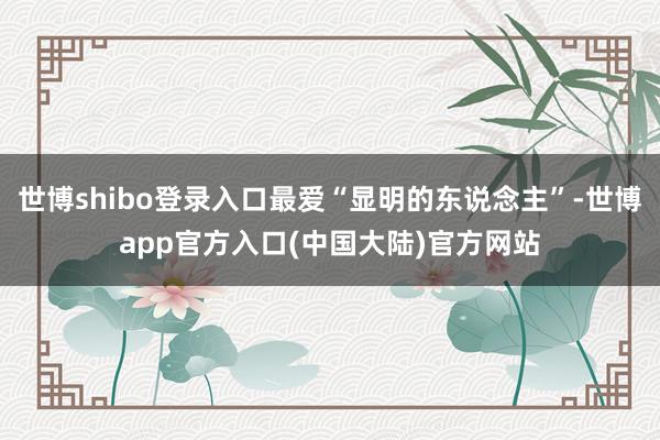 世博shibo登录入口最爱“显明的东说念主”-世博app官方入口(中国大陆)官方网站