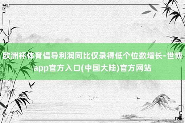 欧洲杯体育倡导利润同比仅录得低个位数增长-世博app官方入口(中国大陆)官方网站