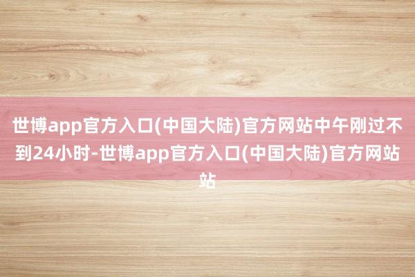 世博app官方入口(中国大陆)官方网站中午刚过不到24小时-世博app官方入口(中国大陆)官方网站