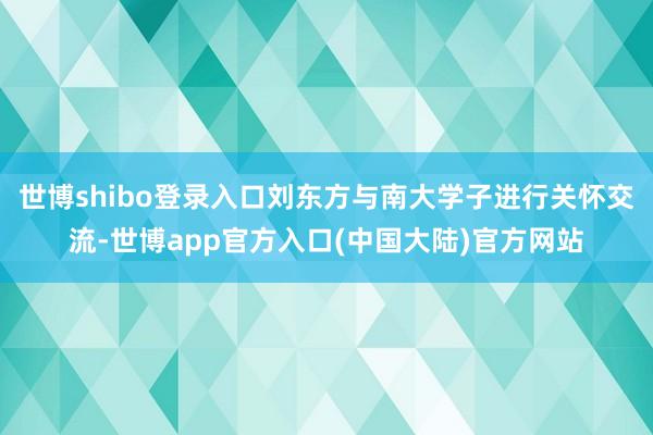 世博shibo登录入口刘东方与南大学子进行关怀交流-世博app官方入口(中国大陆)官方网站