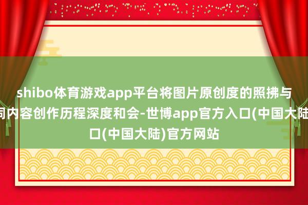 shibo体育游戏app平台将图片原创度的照拂与整个这个词内容创作历程深度和会-世博app官方入口(中国大陆)官方网站