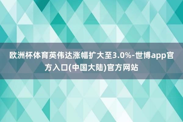 欧洲杯体育英伟达涨幅扩大至3.0%-世博app官方入口(中国大陆)官方网站