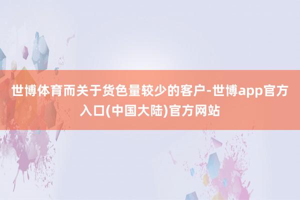 世博体育而关于货色量较少的客户-世博app官方入口(中国大陆)官方网站