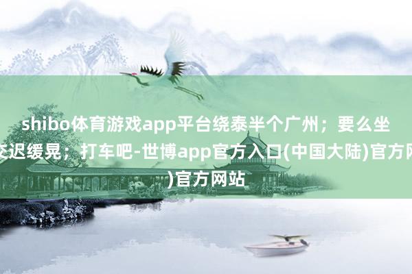shibo体育游戏app平台绕泰半个广州；要么坐公交迟缓晃；打车吧-世博app官方入口(中国大陆)官方网站