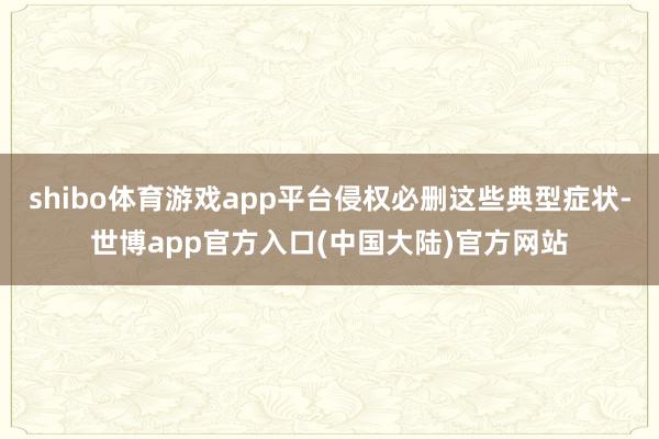 shibo体育游戏app平台侵权必删这些典型症状-世博app官方入口(中国大陆)官方网站