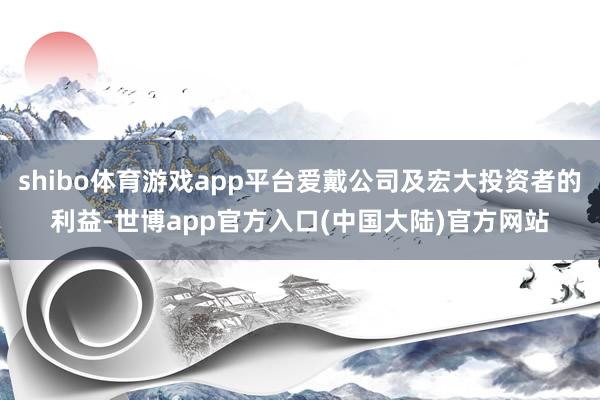 shibo体育游戏app平台爱戴公司及宏大投资者的利益-世博app官方入口(中国大陆)官方网站