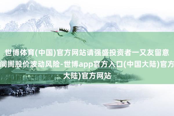 世博体育(中国)官方网站请强盛投资者一又友留意二级阛阓股价波动风险-世博app官方入口(中国大陆)官方网站