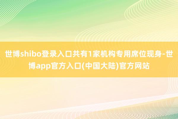 世博shibo登录入口共有1家机构专用席位现身-世博app官方入口(中国大陆)官方网站