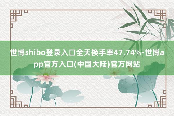 世博shibo登录入口全天换手率47.74%-世博app官方入口(中国大陆)官方网站