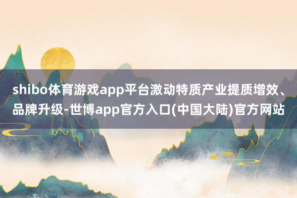 shibo体育游戏app平台激动特质产业提质增效、品牌升级-世博app官方入口(中国大陆)官方网站