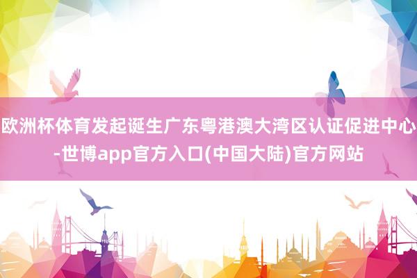 欧洲杯体育发起诞生广东粤港澳大湾区认证促进中心-世博app官方入口(中国大陆)官方网站