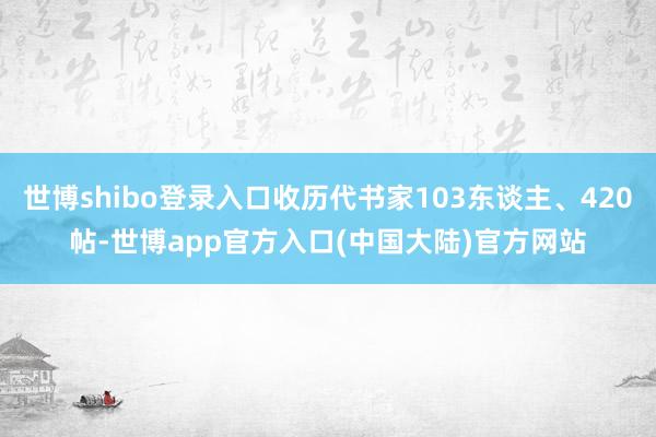 世博shibo登录入口收历代书家103东谈主、420帖-世博app官方入口(中国大陆)官方网站
