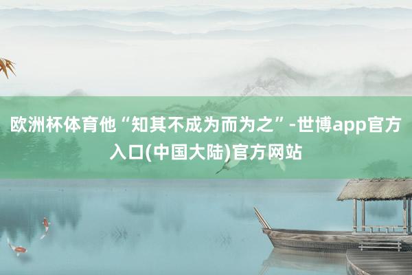 欧洲杯体育他“知其不成为而为之”-世博app官方入口(中国大陆)官方网站