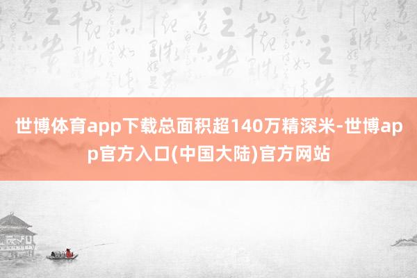 世博体育app下载总面积超140万精深米-世博app官方入口(中国大陆)官方网站