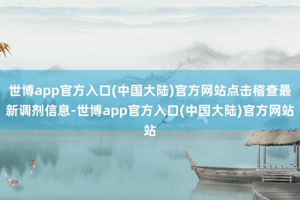 世博app官方入口(中国大陆)官方网站点击稽查最新调剂信息-世博app官方入口(中国大陆)官方网站
